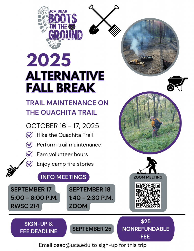  Trail Maintenance on the Ouachita Trail October 16 - 17, 2025 -Hike the Ouachita Trail -Perform trail maintenance -Earn volunteer hours -Enjoy camp fire stories Info meetings: September 17 5:00-6:00, RWSC 214 September 18 1:40 - 2:30, Zoom Sign-up & nonrefundable $25 fee deadline: September 25. Email osac@uca.edu to sign-up for this trip.