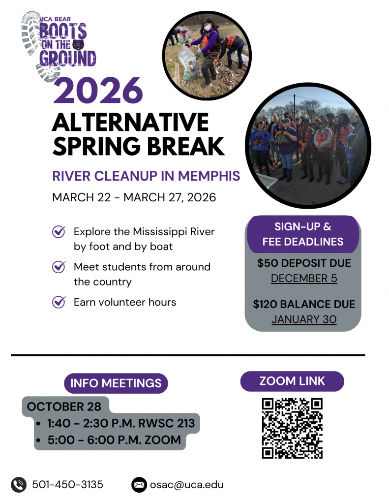 2026 Alternative Spring Break: River Cleanup in Memphis March 22 - March 27, 2026. Explor the Mississippi River by foot and by boat, meet students from around the country, earn volunteer hours. Info meetings: October 28 1:40 - 2:30, RWSC 213, 5:00 - 6:00, Zoom. Sign-up and fee deadlines. $50 deposit due December 5. $120 balance due January 30. Contact OSAC at 5014503135 and osac@uca.edu.
