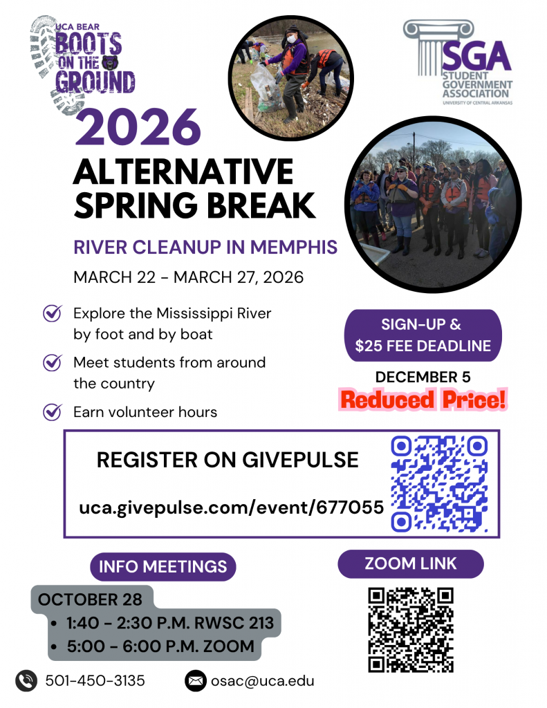 2026 Alternative Spring Break: River Cleanup in Memphis March 22 – March 27, 2026  – Explore the Mississippi River by foot and by boat -Meet students from around the country -Earn volunteer hours  Info meetings: October 28 1:40 – 2:30, RWSC 213 5:00 – 6:00, Zoom  Sign-up and $25 fee deadline is December 5 Register on GivePulse by scanning the QR code or clicking the link below.  Contact OSAC at 5014503135 and osac@uca.edu.  