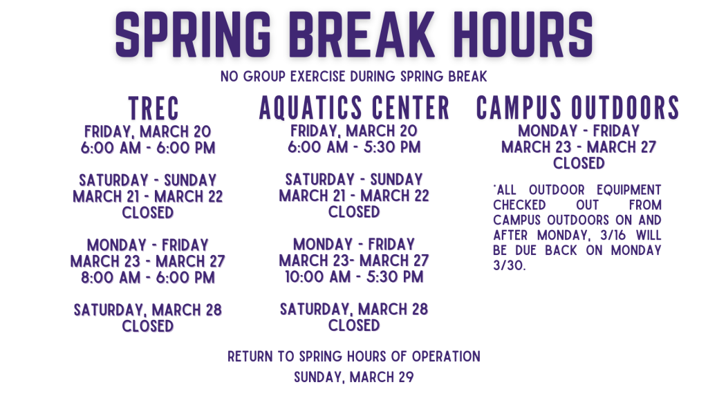 Spring Break Hours | FRIDAY, MARCH 20 6:00 am - 6:00 pm SATURDAY - SUNDAY MARCH 21 - MARCH 22 CLOSED MONDAY - FRIDAY MARCH 23 - MARCH 27 8:00 am - 6:00 pm SATURDAY, MARCH 28 CLOSEDFRIDAY, MARCH 20 6:00 am - 5:30 pm SATURDAY - SUNDAY MARCH 21 - MARCH 22 CLOSED MONDAY - FRIDAY MARCH 23- MARCH 27 10:00 am - 5:30 pm SATURDAY, MARCH 28 CLOSED MONDAY - FRIDAY MARCH 23 - MARCH 27 CLOSED *All Outdoor Equipment checked out from Campus Outdoors on and after Monday, 3/16 will be due back on Monday 3/30. NO Group Exercise during Spring Break Return to Spring hours of operation Sunday, March 30