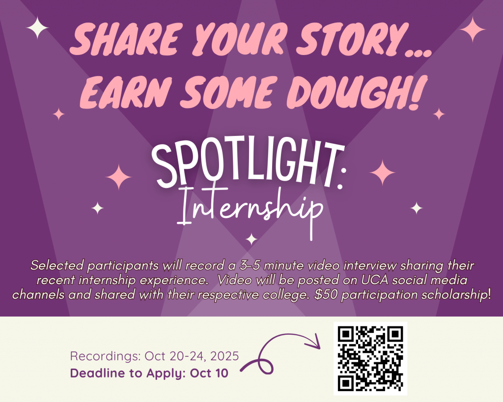 Share your story; earn some dough! Spotlight:Internship program happens in October, where selected participants record a 3-5 minute video interview sharing their recent internship experience. Videos will be posted on UCA social media channels and share with respective colleges. There is a $50 participation scholarship. Recordings will take place Oct 20-24. Deadline to apply is October 10th.