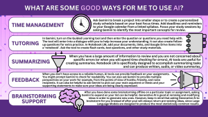 What are some good ways for me to use AI? Time management Break a large project into smaller steps. Action: Paste an assignment prompt into Gemini. Prompt: "Break this 2,000-word research paper into a 10-day step-by-step checklist with specific daily goals." Create a personalized study schedule. Action: Give Gemini your fixed class times and your peak focus hours. Prompt: "I have classes from 10 AM to 2 PM. I am most focused in the morning and tired by 4 PM. Build a study schedule for Tuesday that puts my hardest math homework in a high-energy slot." Add deadlines and reminders to Google Calendar. Action: Use the Google Calendar extension. Prompt: "Look at my syllabus [uploaded PDF] and add all the assignment dates to my Google Calendar with a reminder 1 week before each." Bring focus to study sessions. Action: Tell Gemini how much time you have and what you need to cover. Prompt: "I have 45 minutes before my next class. Based on these lecture notes, what are the 3 most important concepts I should review to make this session effective?" Rank your tasks based on urgency and importance. Action: List all your pending tasks and their due dates. Prompt: "I have a lab report due tomorrow, a math quiz in 3 days, and a reading assignment due next week. Rank these by priority and tell me exactly how many hours to spend on each today." Gemini 3.0 assisted in the creation of these prompts. Tutoring In Gemini, turn on the Guided Learning tool and then enter the question or questions you need help with. The tool will not give you an answer, but will enter into a dialogue with you to help increase your understanding. It can also create follow-up questions for extra practice. In Notebook LM, add your documents, links, and Google Drive items into a ‘notebook’. Ask the tool to create flash cards, test questions, and other study materials. The tool will only use the information you input, so it will be accurate and focused on your objectives. Summarizing When you have a large amount of information to review and you are not concerned about specific errors (or when you will spend time checking for errors), AI tools are useful for creating summaries. Notebook LM is specifically designed to accomplish summarizing tasks and can produce written, audio, or video summaries. Feedback When you don’t have access to a reliable human, AI tools can provide feedback on your assignments. You might prompt Gemini to check for readability. You can also ask Gemini to provide multiple perspectives on your work–for example, from the points of view of hostile, friendly, and naive recipients. It can also be helpful to ask Gemini to pick out your main argument or thesis and your supporting statements to make sure your ideas are being clearly expressed. Brainstorming support After you have done some brainstorming offline on a particular topic or assignment, asking Gemini to expand on your list can be helpful. Generative AI is good at remixing and modifying ideas in order to generate new ones. However, keep in mind that asking Generative AI to brainstorm for you (instead of after you) will always return pre-existing ideas, since Large Language Models are designed to produce the most statistically common results.
