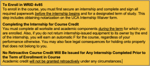 To Enroll in WRID 4v85 To enroll in the course, you must first secure an internship and complete and sign all required paperwork before the internship begins and for a designated term of study. This step includes obtaining notarization on the UCA Internship Waiver form. Completing the Internship for Course Credit You must complete all worksite and academic components during the term for which you are enrolled. Also, if you do not return internship-issued equipment to its owner by the end of the internship, you will earn an automatic F for the course, regardless of your performance otherwise. You may also face legal consequences for holding onto property that does not belong to you. No Retroactive Course Credit Will Be Issued for Any Internship Completed Prior to the Term of Enrollment in Course Academic credit will not be granted retroactively under any circumstances.