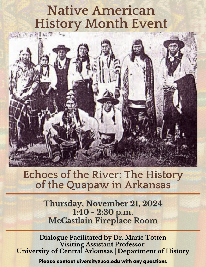 Native American History Month Event. Echoes of the river: the history of the Quapaw in Arkansas. Thursday, November 21, 2024. 1:40-2:30 p.m. McCastlain Fireplace Room. Dialogue Facilitated by Dr. Marie Totten Visiting Assistant Professor University of Central Arkansas | Department of History. Please contact diversity@uca.edu with any questions.