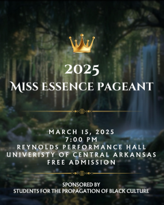 Miss Essence Pageant. March 15, 2025, 7:00 p.m. Reynolds Performance Hall, University of Central Arkansas, Free Admission. Sponsored by Students for the Propogation of Black Culture