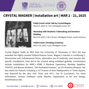 Crystal Wagner holds an MFA from the University of Tennessee. In 2013 she was awarded the highly coveted Pollock-Krasner Grant. Wagner’s interest in combining 2-dimensional and 3-dimensional forms, alternative use of materials, and massive site-specific installations, have led to her artwork being exhibited globally. Commissions include installations for NIKE’s KOBE X Blackout Experience, Bombay Sapphire, TOYOTA, and Warner Brothers, “Get Animated Invasion,” at LA’s Grammy Museum. Her two works for Viacom, including a 117 ft piece at their headquarters in Times Square, was featured by the New York Times and VH1’s Top 20 Countdown. For more information, contact Professor Leslie Macklin, Department of Art and Design, lmacklin@uca.edu Schedule of Events: Public Event: Artist Talk by Crystal Wagner March 4, 2025 | 6-7 pm | Windgate Center 167 Workshop with Students: Tubemaking and Armature Building March 6, 2025 | 1:40-2:30 pm | Windgate Center, south entrance Public Event: Unveiling Ceremony March 20, 2025 | 4 pm | Windgate Center https://uca.edu/cahss/artists-in-residence/