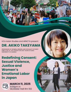 March 11 @ 6:00-7:30pm in McAlister Hall Rm 102 “Redefining Consent: Sexual Violence, Justice, and Women’s Emotional Labor in Japan” Dr. Akiko Takeyama (Professor of Women, Gender, and Sexuality Studies and Director of the Center for East Asian Studies, University of Kansas) The #MeToo movement ignited global discussions on sexual violence, consent, and accountability, including in Japan, where survivors spoke out. Cases like Kaori’s accusations against Nobuyoshi Araki and Shiori Ito’s revelations about an uncharged rape case exposed systemic issues in Japan’s legal and cultural response to sexual violence. In 2023, Japan amended its Penal Code to redefine rape as nonconsensual sex and raise the age of consent. This talk examines how rape myths, cultural attitudes, and legal history normalize sexual violence. Using NHK’s survey of 38,000 people, it explores how women’s emotional labor complicates perceptions of consent and justice.