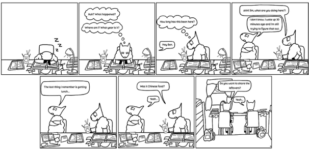 Pictured Above: "Study Night," by Elizabeth Lopez Frame 1: A cute animals snoozing at desk with office items on all sides. Frame 2: The animal wakes up and asks “Huh? What happened? Where am I? What year is it? Frame 3: Holding Chinese take out box, animal asks “How long has this been here?” From out of frame someone says, “Hey Ben.” Frame 4: Second animal in frame with back to first animal, who asks, “Ahh, Jim, what are you doing here?” Second animal responds, “I don’t know. I woke up 30 minutes ago and am still trying to figure that out.” Frame 5: Second animal says “The last thing I remember is getting lunch.” Frame 6: First animal holds up food box and asks, “Was it Chinese food?” Second animals says “Yeah.” Frame 7: Both animals with backs to us. First animal says, “Do you want to share the leftovers?” Second animals says, “Yeah.”