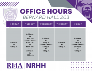 RHA and NRHH Office Hours for Fall 2025: Monday 8:30am through 4:30pm, Tuesday 8am to 9am, 10:45am to 12pm, 2:30pm to 4:30pm. Wednesday from 8am to 3:15pm, 3:30pm to 4:30pm. Thursday from 8am to 4:30pm. Friday from 8am to 1:30pm, and 2:00pm to 4:30pm. The Office is located in Bernard Hall Suite 203