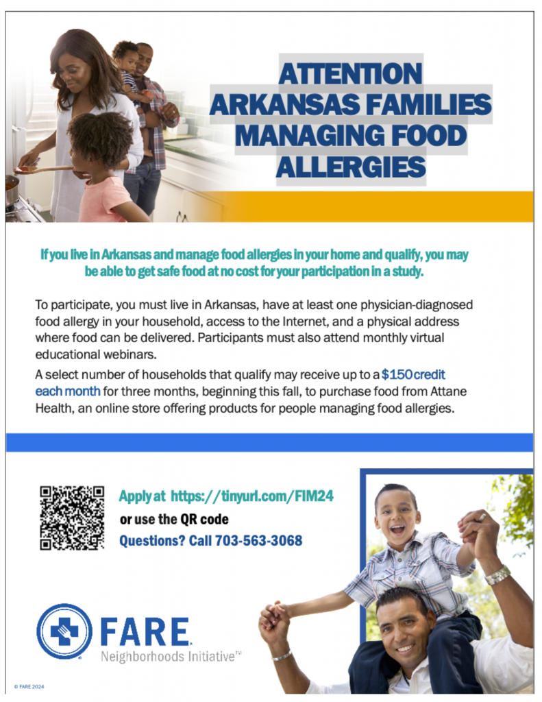 ATTENTION ARKANSAS FAMILIES MANAGING FOOD ALLERGIES If you live in Arkansas and manage food allergies in your home and qualify, you may be able to get safe food at no cost for your participation in a study. To participate, you must live in Arkansas, have at least one physician-diagnosed food allergy in your household, access to the Internet, and a physical address where food can be delivered. Participants must also attend monthly virtual educational webinars. A select number of households that qualify may receive up to a $150 credit each month for three months, beginning this fall, to purchase food from Attane Health, an online store offering products for people managing food allergies. Apply at https://tinyurl.com/FIM24 or use the QR code Questions? Call 703-563-3068