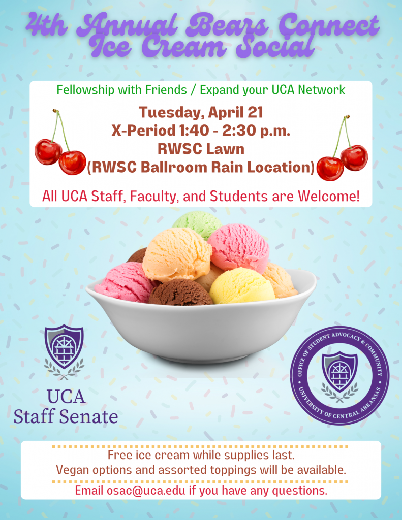 4th Annual Bears Connect Ice Cream Social. Fellowship with Friends / Expand your UCA Network. Tuesday, April 21 X-Period 1:40 - 2:30 p.m. RWSC Lawn (RWSC Ballroom Rain Location). All UCA Staff, Faculty, and Students are Welcome! Free ice cream while supplies last. Vegan options and assorted toppings will be available. Email osac@uca.edu if you have any questions.