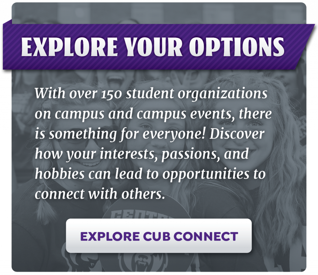 Explore Your Options. With over 150 student organizations on campus and campus events, there is something for everyone. Explore CubConnect.