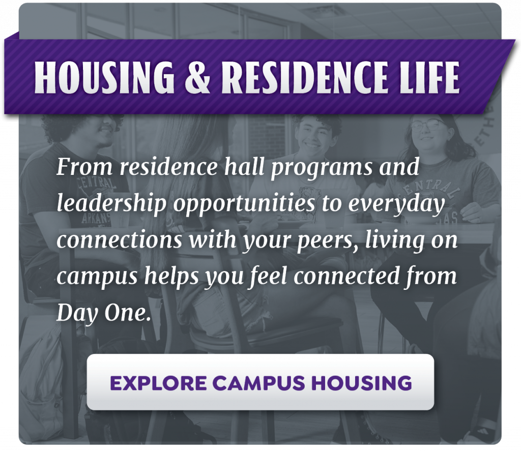 Housing and Residence Life. From residence hall programs and leadership opportunities to everyday connections with your peers, living on campus helps you feel connected from Day One. Explore campus housing